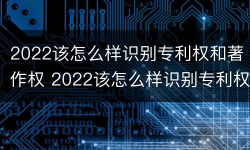 2022该怎么样识别专利权和著作权 2022该怎么样识别专利权和著作权呢
