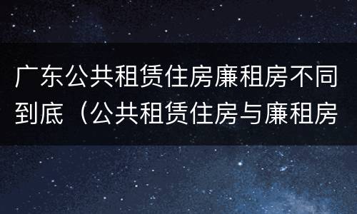 广东公共租赁住房廉租房不同到底（公共租赁住房与廉租房的区别）