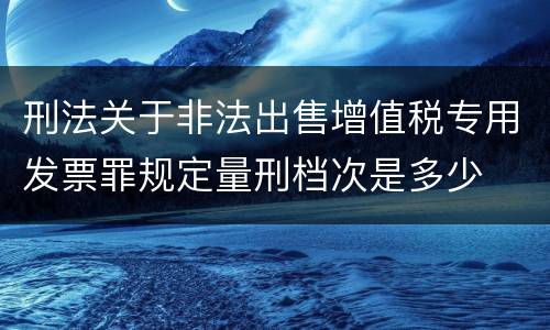 刑法关于非法出售增值税专用发票罪规定量刑档次是多少