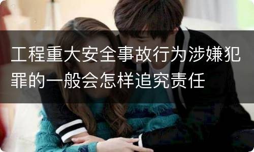 工程重大安全事故行为涉嫌犯罪的一般会怎样追究责任