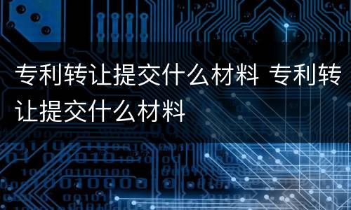 专利转让提交什么材料 专利转让提交什么材料