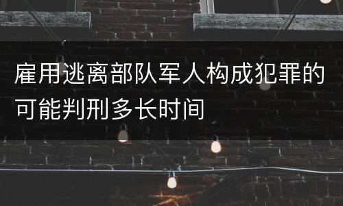 雇用逃离部队军人构成犯罪的可能判刑多长时间