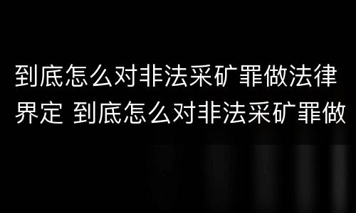 到底怎么对非法采矿罪做法律界定 到底怎么对非法采矿罪做法律界定呢