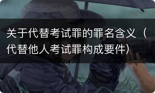 关于代替考试罪的罪名含义（代替他人考试罪构成要件）