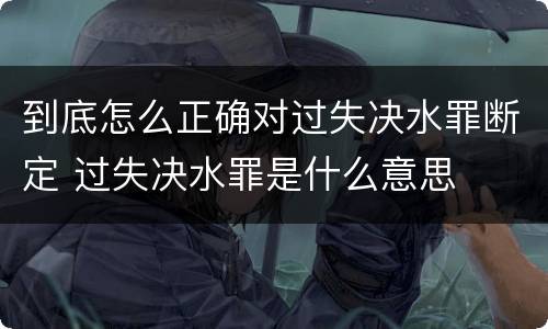 到底怎么正确对过失决水罪断定 过失决水罪是什么意思
