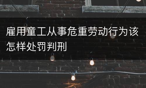雇用童工从事危重劳动行为该怎样处罚判刑