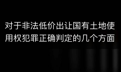 对于非法低价出让国有土地使用权犯罪正确判定的几个方面
