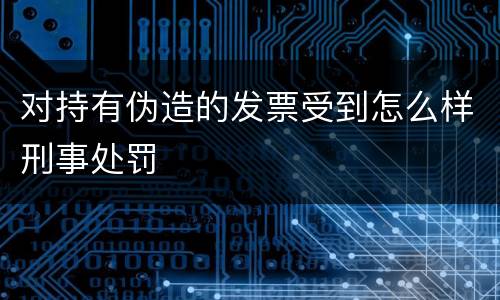 对持有伪造的发票受到怎么样刑事处罚