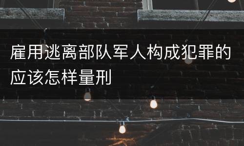 雇用逃离部队军人构成犯罪的应该怎样量刑