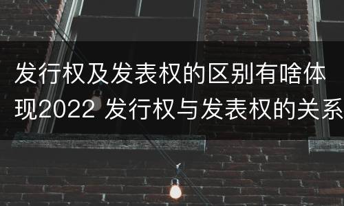 发行权及发表权的区别有啥体现2022 发行权与发表权的关系