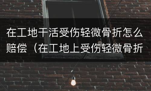 在工地干活受伤轻微骨折怎么赔偿（在工地上受伤轻微骨折怎样赔偿）