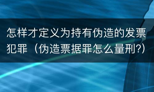 怎样才定义为持有伪造的发票犯罪（伪造票据罪怎么量刑?）