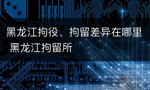 黑龙江拘役、拘留差异在哪里 黑龙江拘留所