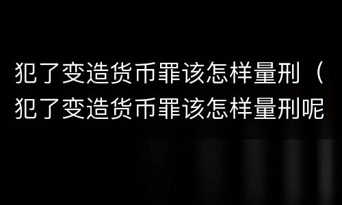犯了变造货币罪该怎样量刑（犯了变造货币罪该怎样量刑呢）