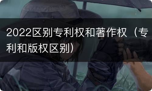 2022区别专利权和著作权（专利和版权区别）