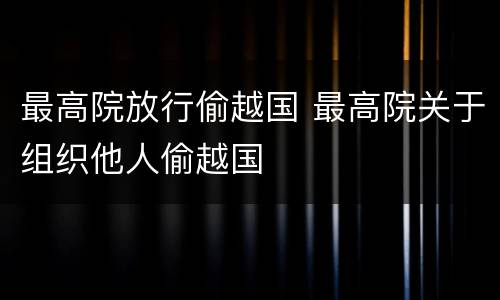 最高院放行偷越国 最高院关于组织他人偷越国