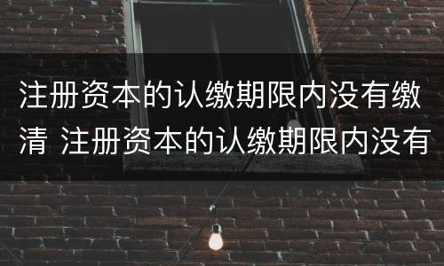 注册资本的认缴期限内没有缴清 注册资本的认缴期限内没有缴清怎么办