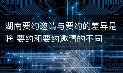 湖南要约邀请与要约的差异是啥 要约和要约邀请的不同