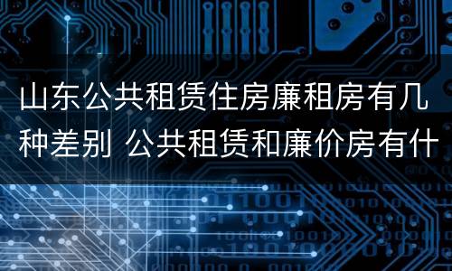 山东公共租赁住房廉租房有几种差别 公共租赁和廉价房有什么区别