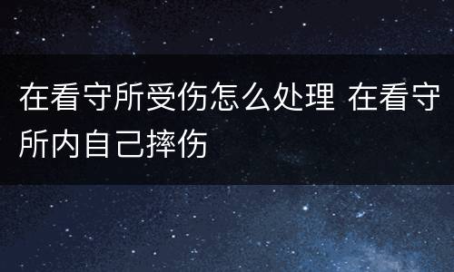 在看守所受伤怎么处理 在看守所内自己摔伤