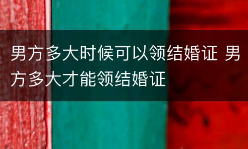 男方多大时候可以领结婚证 男方多大才能领结婚证