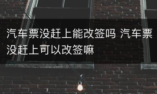汽车票没赶上能改签吗 汽车票没赶上可以改签嘛