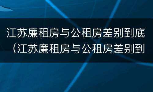 江苏廉租房与公租房差别到底（江苏廉租房与公租房差别到底是什么）
