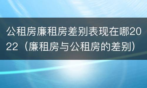 公租房廉租房差别表现在哪2022（廉租房与公租房的差别）
