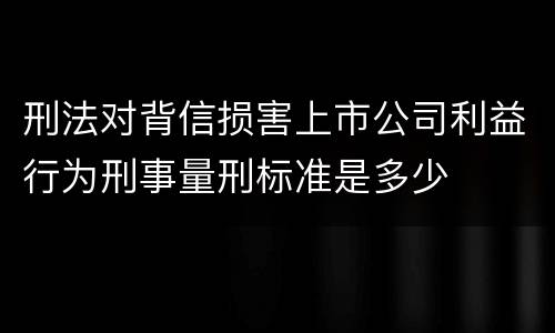 刑法对背信损害上市公司利益行为刑事量刑标准是多少