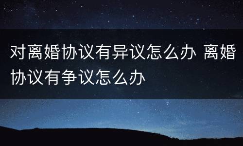 对离婚协议有异议怎么办 离婚协议有争议怎么办