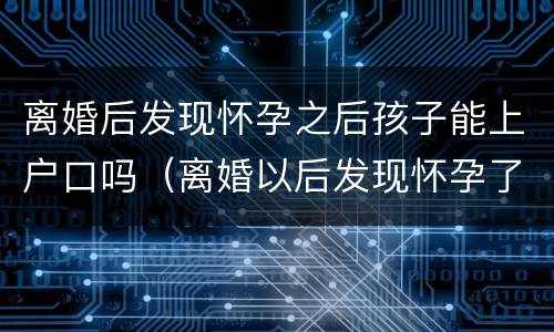 离婚后发现怀孕之后孩子能上户口吗（离婚以后发现怀孕了,孩子户口怎么办）