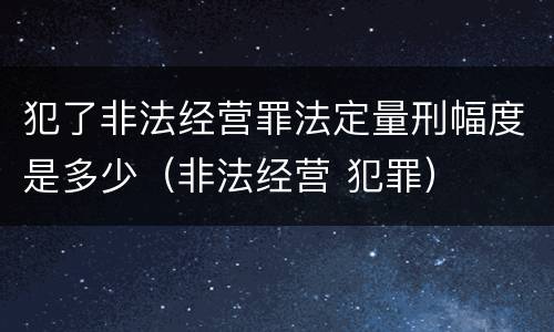 犯了非法经营罪法定量刑幅度是多少（非法经营 犯罪）