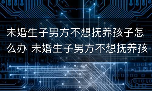 未婚生子男方不想抚养孩子怎么办 未婚生子男方不想抚养孩子怎么办理
