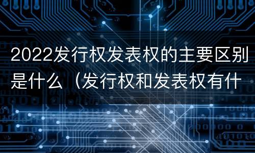 2022发行权发表权的主要区别是什么（发行权和发表权有什么区别）