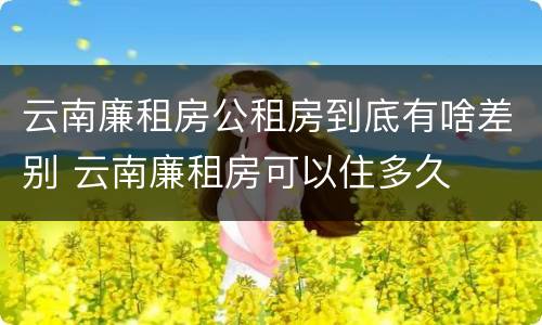 云南廉租房公租房到底有啥差别 云南廉租房可以住多久