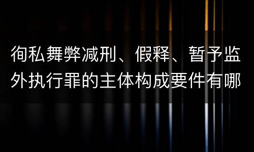 徇私舞弊减刑、假释、暂予监外执行罪的主体构成要件有哪些