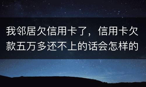 我邻居欠信用卡了，信用卡欠款五万多还不上的话会怎样的啊