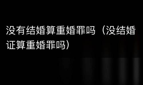 没有结婚算重婚罪吗（没结婚证算重婚罪吗）