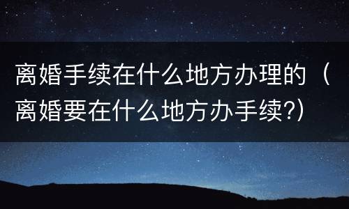 离婚手续在什么地方办理的（离婚要在什么地方办手续?）