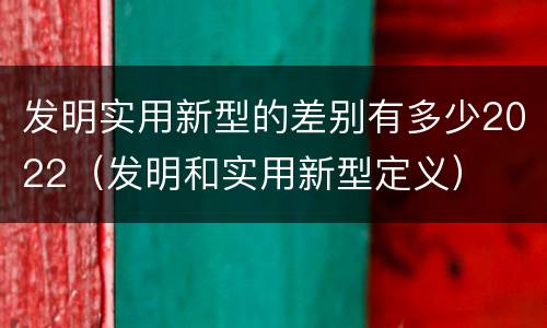 发明实用新型的差别有多少2022（发明和实用新型定义）