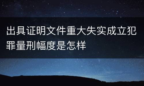 出具证明文件重大失实成立犯罪量刑幅度是怎样