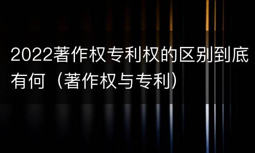 2022著作权专利权的区别到底有何（著作权与专利）