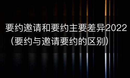 要约邀请和要约主要差异2022（要约与邀请要约的区别）