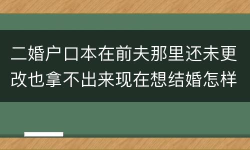 二婚户口本在前夫那里还未更改也拿不出来现在想结婚怎样去办手续