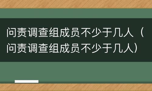 问责调查组成员不少于几人（问责调查组成员不少于几人）