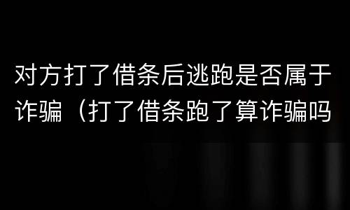 对方打了借条后逃跑是否属于诈骗（打了借条跑了算诈骗吗）