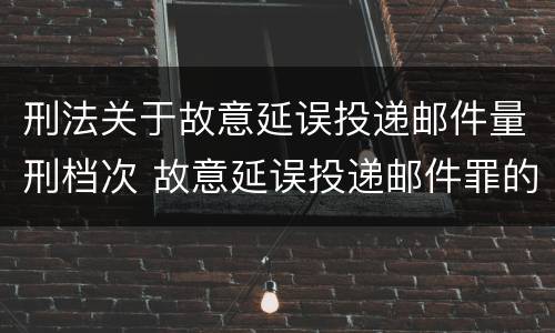 刑法关于故意延误投递邮件量刑档次 故意延误投递邮件罪的立案标准
