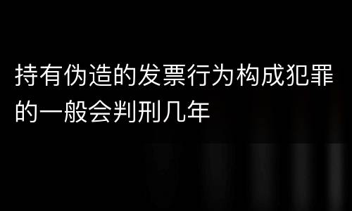 持有伪造的发票行为构成犯罪的一般会判刑几年