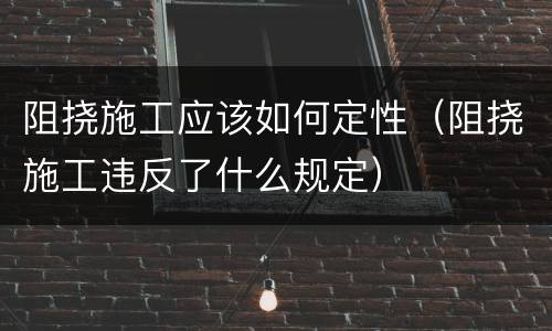 阻挠施工应该如何定性（阻挠施工违反了什么规定）