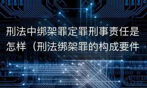 刑法中绑架罪定罪刑事责任是怎样（刑法绑架罪的构成要件）